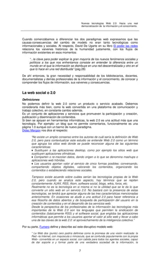 Nuevas tecnologías Web 2.0: Hacia una real
democratización de la información y el conocimiento.
7
Cuando comenzábamos a diferenciar los dos paradigmas web expresamos que las
causas-consecuencias del cambio de modelo no eran tanto tecnológicas como
informacionales y sociales. Al respecto, David De Ugarte en su libro El poder las redes
relaciona los vaivenes históricos de la humanidad justamente, con los flujos de
información existentes en esos momentos:
“...la clave para poder explicar la gran mayoría de los nuevos fenómenos sociales y
políticos a los que nos enfrentamos consiste en entender la diferencia entre un
mundo en el que la información se distribuye en una red descentralizada y otro en el
que lo hace en una red distribuida” (pág.28)
De ahí entonces, la gran necesidad y responsabilidad de los bibliotecarios, docentes,
documentalistas y demás profesionales de la información y el conocimiento, de conocer y
comprender los flujos de información, sus vaivenes y consecuencias.
La web social o 2.0
Definiciones
No podemos definir la web 2.0 como un producto o servicio acabado. Debemos
considerarla más bien, como la web convertida en una plataforma de comunicación y
trabajo colectivo, en constante cambio además.
Es un conjunto de aplicaciones y servicios que promueven la participación y creación,
publicación y diseminación de contenidos.
Si bien se apoyan en herramientas informáticas, la web 2.0 es una actitud más que una
tecnología. Por ejemplo: un blog que no permite comentarios, funcionalmente es una
página 1.0 aunque con un barniz de nuevo paradigma.
Didac Margaix nos dice al respecto:
“No existe un amplio consenso entre los autores de cuál sería la definición de Web
2.0, pero para contextualizar este estudio se entiende Web 2.0 como un término
que agrupa los sitios web donde se puede reconocer alguna de las siguientes
características:
♦ Sustituyen a las aplicaciones desktop, como por ejemplo los sitios web que
sustituyen aplicaciones ofimáticas.
♦ Comparten o re-mezclan datos, dando origen a lo que se denomina mashups o
aplicaciones web híbridas.
♦ Los usuarios aportan valor al servicio de cinco formas posibles: conversando,
compartiendo objetos digitales, valorando los contenidos, organizando los
contenidos o estableciendo relaciones sociales.
Tampoco existe acuerdo sobre cuáles serían las tecnologías propias de la Web
2.0, pero cuando se analiza este aspecto, hay términos que se repiten
constantemente: AJAX, RSS, Atom, software social, blogs, wikis, foros, etc.
Realmente no es la tecnología en si misma si no la utilidad que se le da lo que
convierte un sitio web en un servicio 2.0. No bastará con la presencia de estas
tecnologías, se tendrá que apreciar alguna de las tres características mencionadas
anteriormente. En ocasiones se alude a una actitud 2.0 para hacer referencia a
esa filosofía de datos abiertos y de búsqueda de participación del usuario en la
creación de contenidos y en el desarrollo de los servicios web.
Desde la perspectiva de los profesionales de la información las tecnologías más
importantes de la Web 2.0 son los lenguajes que permiten la sindicación de
contenidos (básicamente RSS) y el software social, que engloba las aplicaciones
informáticas que permite a los usuarios aportar el valor al sitio web y llevar a cabo
una de las claves de la web 2.0: el aprovechamiento de la inteligencia colectiva.”
Por su parte, Fumero define y describe así este disruptivo modelo web:
“ La Web dos (punto) cero podría definirse como la promesa de una visión realizada: la
Red –la Internet, con mayúscula o minúscula, que se confunde popularmente con la propia
Web– convertida en un espacio social, con cabida para todos los agentes sociales, capaz
de dar soporte a y formar parte de una verdadera sociedad de la información, la
 