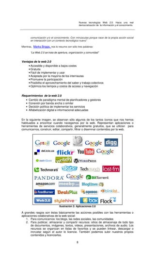 Nuevas tecnologías Web 2.0: Hacia una real
democratización de la información y el conocimiento.
8
comunicación y/o el conocimiento. Con minúsculas porque nace de la propia acción social
en interacción con un contexto tecnológico nuevo”
Mientras, Marks Briggs, nos lo resume con sólo tres palabras:
“La Web 2.0 se trata de apertura, organización y comunidad”
Ventajas de la web 2.0
• Accesible y disponible a bajos costes
• Gratuita
• Fácil de implementar y usar
• Aceptada por la mayoría de los internautas
• Promueve la participación
• Posibilita el aprovechamiento del saber y trabajo colectivos
• Optimiza los tiempos y costos de acceso y navegación
Requerimientos de la web 2.0
• Cambio de paradigma mental de planificadores y gestores
• Conexión por banda ancha o similar
• Decisión política de implementar los servicios
• Alfabetización digital e informacional adecuadas
En la siguiente imagen, se observan sólo algunos de los tantos íconos que nos hemos
habituados a encontrar cuando navegamos por la web. Representan aplicaciones o
herramientas de servicios colaborativos, generalmente gratuitos, que se utilizan para
comunicarnos, construir, editar, compartir, filtrar o diseminar contenidos por la web.
Ilustración 3: Aplicaciones 2.0
A grandes rasgos son éstas básicamente las acciones posibles con las herramientas o
aplicaciones colaborativas de la web social:
1. Para comunicarnos: los blogs, las redes sociales, las comunidades
2. Para publicar, almacenar y compartir recursos: sitios de almacenaje de todo tipo
de documentos, imágenes, textos, videos, presentaciones, archivos de audio. Los
recursos se organizan en listas de favoritos y se pueden linkear, descargar o
incrustar según el autor lo licencie. También podemos subir nuestros propios
contenidos y licenciarlos.
 