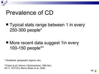 Prevalence of CD Typical stats range between 1 in every 250-300 people* More recent data suggest 1in every 100-150 people** * Worldwide: geographic regions vary **Ciacci et al (  Scand J Gastroenterol , 1995 Nov, 30:11, 1077-81); Marcu Maaki et al., 2006. 