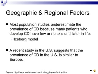 Geographic & Regional Factors Most population studies underestimate the prevalence of CD because many patients who develop CD have few or no sx’s until later in life.  Iceberg model  A recent study in the U.S. suggests that the prevalence of CD in the U.S. is similar to Europe. Source: http://www.medicinenet.com/celiac_disease/article.htm 