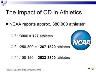 The Impact of CD in Athletics NCAA reports approx. 380,000 athletes* If 1:3000 =  127  athletes If 1:250-300 =  1267-1520  athletes If 1:100-150 =  2533-3800  athletes Source:  NCAA CHOICES  Program: 2008 