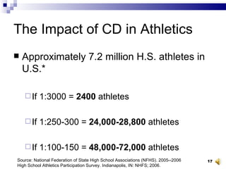 The Impact of CD in Athletics Approximately 7.2 million H.S. athletes in U.S.* If 1:3000 =  2400  athletes If 1:250-300 =  24,000-28,800  athletes If 1:100-150 =  48,000-72,000  athletes Source: National Federation of State High School Associations (NFHS). 2005--2006 High School Athletics Participation Survey. Indianapolis, IN: NHFS; 2006. 