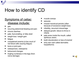 How to identify CD Symptoms of celiac disease include: gas  recurring abdominal bloating and pain  chronic diarrhea  pale, foul-smelling, or fatty stool  weight loss / weight gain  fatigue  unexplained anemia (a low count of red blood cells causing fatigue)  bone or joint pain  osteoporosis, osteopenia  behavioral changes  tingling numbness in the legs (from nerve damage)  muscle cramps  seizures  missed menstrual periods (often because of excessive weight loss)  infertility, recurrent miscarriage  delayed growth, failure to thrive in infants  pale sores inside the mouth, called aphthous ulcers  tooth discoloration or loss of enamel  itchy skin rash called dermatitis herpetiformis  