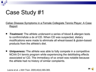 Case Study #1 Celiac Disease Symptoms in a Female Collegiate Tennis Player: A Case Report Treatment:  The athlete underwent a series of blood & allergen tests to confirm/refute a dx of CD. When CD was suspected, dietary modifications were made to eliminate all wheat-based & gluten-based products from the athlete's diet. Uniqueness:  The athlete was able to fully compete in a competitive NCAA D-I tennis program while experiencing the debilitating effects associated w/ CD. The immediacy of sx onset was notable because the athlete had no history of similar complaints. Leone et al.  J Athl Train . 2005;40(4):365-369. 