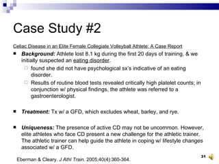 Case Study #2 Celiac Disease in an Elite Female Collegiate Volleyball Athlete: A Case Report Background:  Athlete lost 8.1 kg during the first 20 days of training, & we initially suspected an  eating disorder .  found she did not have psychological sx’s indicative of an eating disorder.  Results of routine blood tests revealed critically high platelet counts; in conjunction w/ physical findings, the athlete was referred to a gastroenterologist. Treatment:  Tx w/ a GFD, which excludes wheat, barley, and rye.  Uniqueness:  The presence of active CD may not be uncommon. However, elite athletes who face CD present a new challenge for the athletic trainer. The athletic trainer can help guide the athlete in coping w/ lifestyle changes associated w/ a GFD. Eberman & Cleary.  J Athl Train . 2005;40(4):360-364. 