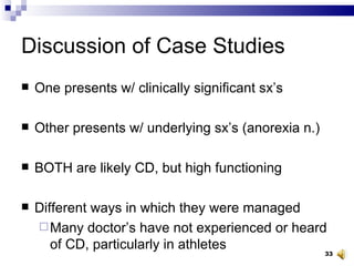 Discussion of Case Studies One presents w/ clinically significant sx’s Other presents w/ underlying sx’s (anorexia n.) BOTH are likely CD, but high functioning Different ways in which they were managed Many doctor’s have not experienced or heard of CD, particularly in athletes 