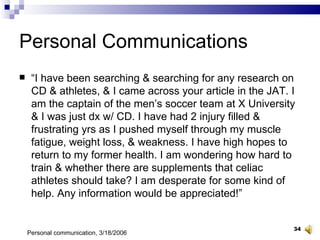 Personal Communications “ I have been searching & searching for any research on CD & athletes, & I came across your article in the JAT. I am the captain of the men’s soccer team at X University & I was just dx w/ CD. I have had 2 injury filled & frustrating yrs as I pushed myself through my muscle fatigue, weight loss, & weakness. I have high hopes to return to my former health. I am wondering how hard to train & whether there are supplements that celiac athletes should take? I am desperate for some kind of help. Any information would be appreciated!” Personal communication, 3/18/2006 