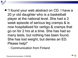 “ I found your web abstract on CD. I have a 20 yr old daughter who is a basketball player at the national level. She had a 3 week episode of serious leg cramps & is now hospitalized for vertigo & cramps that go on for 2 hrs at a time. She has had so many tests, but nothing has been found. She has lost weight, but denies an ED. Please help!” Communication from Finland Personal communication, 3/18/2006 