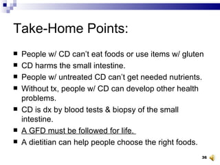 Take-Home Points: People w/ CD can’t eat foods or use items w/ gluten CD harms the small intestine.  People w/ untreated CD can’t get needed nutrients.  Without tx, people w/ CD can develop other health problems.  CD is dx by blood tests & biopsy of the small intestine.  A GFD must be followed for life.  A dietitian can help people choose the right foods. 