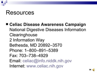 Resources Celiac Disease Awareness Campaign National Digestive Diseases Information Clearinghouse 2 Information Way Bethesda, MD 20892–3570 Phone: 1–800–891–5389 Fax: 703–738–4929 Email:  [email_address] Internet:  www.celiac.nih.gov 
