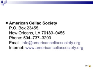 American Celiac Society P.O. Box 23455 New Orleans, LA 70183–0455 Phone: 504–737–3293 Email:  [email_address] Internet:  www.americanceliacsociety.org 