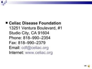 Celiac Disease Foundation 13251 Ventura Boulevard, #1 Studio City, CA 91604 Phone: 818–990–2354 Fax: 818–990–2379 Email:  [email_address] Internet:  www.celiac.org 