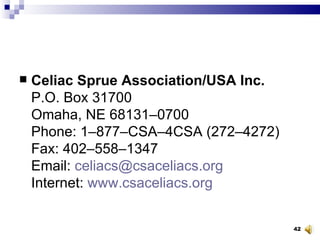 Celiac Sprue Association/USA Inc. P.O. Box 31700 Omaha, NE 68131–0700 Phone: 1–877–CSA–4CSA (272–4272) Fax: 402–558–1347 Email:  [email_address] Internet:  www.csaceliacs.org 