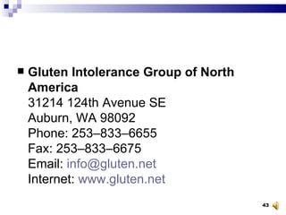 Gluten Intolerance Group of North America 31214 124th Avenue SE Auburn, WA 98092 Phone: 253–833–6655 Fax: 253–833–6675 Email:  [email_address] Internet:  www.gluten.net 