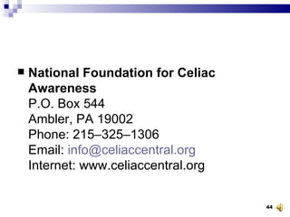 National Foundation for Celiac Awareness P.O. Box 544 Ambler, PA 19002 Phone: 215–325–1306 Email:  [email_address] Internet: www.celiaccentral.org 