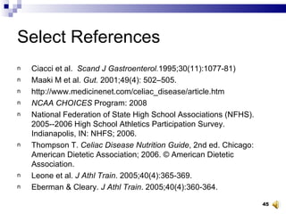 Select References Ciacci et al.  Scand J Gastroenterol. 1995;30(11):1077-81) Maaki M et al.  Gut.  2001;49(4): 502–505 . http://www.medicinenet.com/celiac_disease/article.htm NCAA CHOICES  Program: 2008 National Federation of State High School Associations (NFHS). 2005--2006 High School Athletics Participation Survey. Indianapolis, IN: NHFS; 2006. Thompson T.  Celiac Disease Nutrition Guide , 2nd ed. Chicago: American Dietetic Association; 2006. © American Dietetic Association. Leone et al.  J Athl Train . 2005;40(4):365-369. Eberman & Cleary.  J Athl Train . 2005;40(4):360-364. 