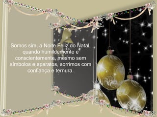 Somos sim, a Noite Feliz do Natal,
     quando humildemente e
  conscientemente, mesmo sem
símbolos e aparatos, sorrimos com
       confiança e ternura.
 