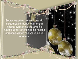 Somos os anjos do natal quando
  cantamos ao mundo o amor e a
   alegria. Somos os pastores de
natal, quando enchemos os nossos
 corações vazios com Aquele que
              tudo tem.
 