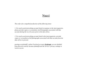 Nucci
The order also compelled production of the following items:
1. For each social networking account listed in response to the interrogatories,
please provide copies or screenshots of all hotographs associated with that
account during the two (2) years prior to the date of loss.
2. For each social networking account listed in the interrogatories, provide
copies or screenshots of all photographs associated with that account from the
date of loss to present.
postings on plaintiff’s online Facebook account, if relevant, are not shielded
from discovery merely because plaintiff used the service’s privacy settings to
restrict access.
 