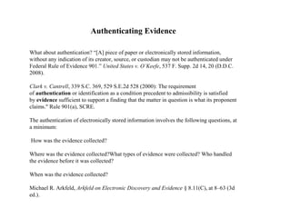 Authenticating Evidence
What about authentication? “[A] piece of paper or electronically stored information,
without any indication of its creator, source, or custodian may not be authenticated under
Federal Rule of Evidence 901.” United States v. O’Keefe, 537 F. Supp. 2d 14, 20 (D.D.C.
2008).
Clark v. Cantrell, 339 S.C. 369, 529 S.E.2d 528 (2000): The requirement
of authentication or identification as a condition precedent to admissibility is satisfied
by evidence sufficient to support a finding that the matter in question is what its proponent
claims." Rule 901(a), SCRE.
The authentication of electronically stored information involves the following questions, at
a minimum:
How was the evidence collected?
Where was the evidence collected?What types of evidence were collected? Who handled
the evidence before it was collected?
When was the evidence collected?
Michael R. Arkfeld, Arkfeld on Electronic Discovery and Evidence § 8.11(C), at 8–63 (3d
ed.).
 