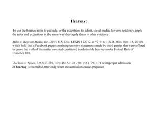 Hearsay:
To use the hearsay rules to exclude, or the exceptions to admit, social media, lawyers need only apply
the rules and exceptions in the same way they apply them to other evidence
Miles v. Raycom Media, Inc., 2010 U.S. Dist. LEXIS 122712, at *7–9, n.1 (S.D. Miss. Nov. 18, 2010),
which held that a Facebook page containing unsworn statements made by third parties that were offered
to prove the truth of the matter asserted constituted inadmissible hearsay under Federal Rule of
Evidence 801.
 Jackson v. Speed, 326 S.C. 289, 305, 486 S.E.2d 750, 758 (1997) -"The improper admission
of hearsay is reversible error only when the admission causes prejudice
 