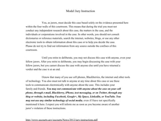 Model Jury Instruction
You, as jurors, must decide this case based solely on the evidence presented here
within the four walls of this courtroom. This means that during the trial you must not
conduct any independent research about this case, the matters in the case, and the
individuals or corporations involved in the case. In other words, you should not consult
dictionaries or reference materials, search the internet, websites, blogs, or use any other
electronic tools to obtain information about this case or to help you decide the case.
Please do not try to find out information from any source outside the confines of this
courtroom.
Until you retire to deliberate, you may not discuss this case with anyone, even your
fellow jurors. After you retire to deliberate, you may begin discussing the case with your
fellow jurors, but you cannot discuss the case with anyone else until you have returned a
verdict and the case is at an end.
I know that many of you use cell phones, Blackberries, the internet and other tools
of technology. You also must not talk to anyone at any time about this case or use these
tools to communicate electronically with anyone about the case. This includes your
family and friends. You may not communicate with anyone about the case on your cell
phone, through e-mail, Blackberry, iPhone, text messaging, or on Twitter, through any
blog or website, including Facebook, Google+, My Space, LinkedIn, or YouTube. You
may not use any similar technology of social media, even if I have not specifically
mentioned it here. I expect you will inform me as soon as you become aware of another
juror’s violation of these instructions.
http://www.uscourts.gov/uscourts/News/2012/jury-instructions.pdf
 