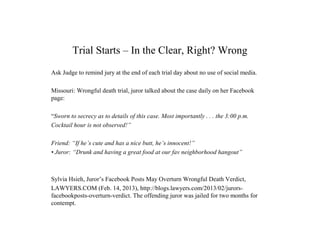 Trial Starts – In the Clear, Right? Wrong
Ask Judge to remind jury at the end of each trial day about no use of social media.
Missouri: Wrongful death trial, juror talked about the case daily on her Facebook
page:
“Sworn to secrecy as to details of this case. Most importantly . . . the 3:00 p.m.
Cocktail hour is not observed!”
Friend: “If he’s cute and has a nice butt, he’s innocent!”
• Juror: “Drunk and having a great food at our fav neighborhood hangout”
Sylvia Hsieh, Juror’s Facebook Posts May Overturn Wrongful Death Verdict,
LAWYERS.COM (Feb. 14, 2013), http://blogs.lawyers.com/2013/02/jurors-
facebookposts-overturn-verdict. The offending juror was jailed for two months for
contempt.
 