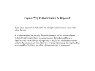 Explain Why Instruction must be Repeated
Some jurors may not even realize that it is wrong to communicate on social media
about the case.
It is important to tell the jury why the restrictions exist. It is not because of some
technical legal formality, but is necessary to ensure the fundamental fairness
of the trial in a variety of ways. By explaining to the jury the important reasons that
underlie the rule, jurors are more likely to be invested in preserving the integrity of the
process and less likely to write off the rule as unimportant or unnecessary.
 
