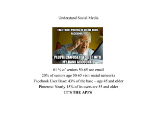 Understand Social Media
61 % of seniors 50-65 use email
20% of seniors age 50-65 visit social networks
Facebook User Base: 43% of the base – age 45 and older
Pinterest: Nearly 15% of its users are 55 and older
IT’S THE APPS
 