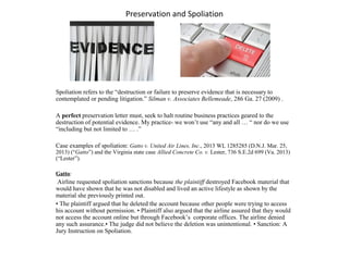 Preservation and Spoliation
Spoliation refers to the “destruction or failure to preserve evidence that is necessary to
contemplated or pending litigation.” Silman v. Associates Bellemeade, 286 Ga. 27 (2009) .
A perfect preservation letter must, seek to halt routine business practices geared to the
destruction of potential evidence. My practice- we won’t use “any and all … “ nor do we use
“including but not limited to … .”
Case examples of spoliation: Gatto v. United Air Lines, Inc., 2013 WL 1285285 (D.N.J. Mar. 25,
2013) (“Gatto”) and the Virginia state case Allied Concrete Co. v. Lester, 736 S.E.2d 699 (Va. 2013)
(“Lester”).
Gatto:
Airline requested spoliation sanctions because the plaintiff destroyed Facebook material that
would have shown that he was not disabled and lived an active lifestyle as shown by the
material she previously printed out.
• The plaintiff argued that he deleted the account because other people were trying to access
his account without permission. • Plaintiff also argued that the airline assured that they would
not access the account online but through Facebook’s corporate offices. The airline denied
any such assurance.• The judge did not believe the deletion was unintentional. • Sanction: A
Jury Instruction on Spoliation.
 