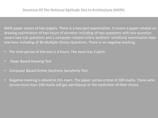 NATA paper covers of two papers. There is a two-part examination. It covers a paper-related on
drawing examination of two hours of duration including of two questions with one-question
covers two sub questions and a computer-related online aesthetic sensitivity examination lasts
one hour including of 40 Multiple Choice Questions. There is no negative marking.
• The time period of this test is 3 hours. The exam has 2 parts.
• Paper Based Drawing Test
• Computer Based Online Aesthetic Sensitivity Test
• Negative marking is absent in this exam. The paper carries a total of 200 marks. Those who
secure more than 100 marks will get admittance to the institution of their choice.
Structure Of The National Aptitude Test In Architecture (NATA)
 