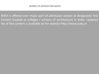 NATA is offered over major part of admission season at designated Test
Centers located at colleges / schools of architecture in India. Updated
list of Test centers is available at the website http://www.nata.in
WHERE TO APPEAR FOR NATA?
 
