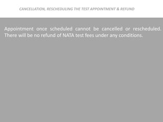 Appointment once scheduled cannot be cancelled or rescheduled.
There will be no refund of NATA test fees under any conditions.
CANCELLATION, RESCHEDULING THE TEST APPOINTMENT & REFUND
 