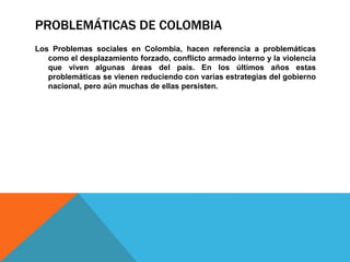 PROBLEMÁTICAS DE COLOMBIA
Los Problemas sociales en Colombia, hacen referencia a problemáticas
como el desplazamiento forzado, conflicto armado interno y la violencia
que viven algunas áreas del país. En los últimos años estas
problemáticas se vienen reduciendo con varias estrategias del gobierno
nacional, pero aún muchas de ellas persisten.
 