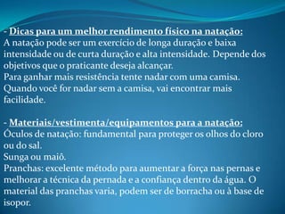 - Dicas para um melhor rendimento físico na natação:
A natação pode ser um exercício de longa duração e baixa
intensidade ou de curta duração e alta intensidade. Depende dos
objetivos que o praticante deseja alcançar.
Para ganhar mais resistência tente nadar com uma camisa.
Quando você for nadar sem a camisa, vai encontrar mais
facilidade.
- Materiais/vestimenta/equipamentos para a natação:
Óculos de natação: fundamental para proteger os olhos do cloro
ou do sal.
Sunga ou maiô.
Pranchas: excelente método para aumentar a força nas pernas e
melhorar a técnica da pernada e a confiança dentro da água. O
material das pranchas varia, podem ser de borracha ou à base de
isopor.
 