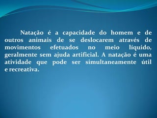 Natação é a capacidade do homem e de
outros animais de se deslocarem através de
movimentos efetuados no meio líquido,
geralmente sem ajuda artificial. A natação é uma
atividade que pode ser simultaneamente útil
e recreativa.
 