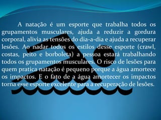A natação é um esporte que trabalha todos os
grupamentos musculares, ajuda a reduzir a gordura
corporal, alivia as tensões do dia-a-dia e ajuda a recuperar
lesões. Ao nadar todos os estilos desse esporte (crawl,
costas, peito e borboleta) a pessoa estará trabalhando
todos os grupamentos musculares. O risco de lesões para
quem pratica natação é pequeno porque a água amortece
os impactos. E o fato de a água amortecer os impactos
torna esse esporte excelente para a recuperação de lesões.
 