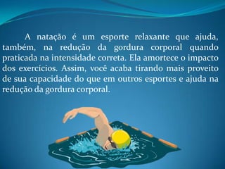A natação é um esporte relaxante que ajuda,
também, na redução da gordura corporal quando
praticada na intensidade correta. Ela amortece o impacto
dos exercícios. Assim, você acaba tirando mais proveito
de sua capacidade do que em outros esportes e ajuda na
redução da gordura corporal.
 
