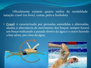 Oficialmente existem quatro estilos da modalidade
natação: crawl (ou livre), costas, peito e borboleta
• Crawl: é caracterizado por pernadas estendidas e alternadas,
aliadas à alternância de movimento dos braços: sempre haverá
um braço realizando a puxada dentro da água e o outro fazendo
a fase aérea, por cima da água;
 