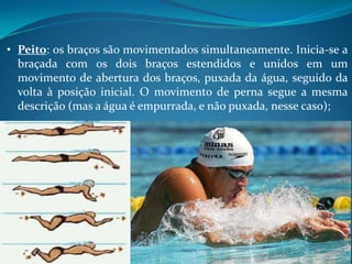• Peito: os braços são movimentados simultaneamente. Inicia-se a
braçada com os dois braços estendidos e unidos em um
movimento de abertura dos braços, puxada da água, seguido da
volta à posição inicial. O movimento de perna segue a mesma
descrição (mas a água é empurrada, e não puxada, nesse caso);
 