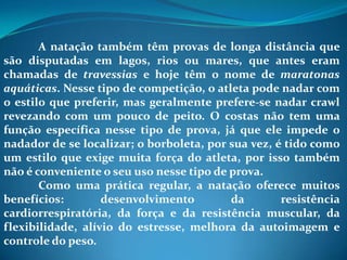 A natação também têm provas de longa distância que
são disputadas em lagos, rios ou mares, que antes eram
chamadas de travessias e hoje têm o nome de maratonas
aquáticas. Nesse tipo de competição, o atleta pode nadar com
o estilo que preferir, mas geralmente prefere-se nadar crawl
revezando com um pouco de peito. O costas não tem uma
função específica nesse tipo de prova, já que ele impede o
nadador de se localizar; o borboleta, por sua vez, é tido como
um estilo que exige muita força do atleta, por isso também
não é conveniente o seu uso nesse tipo de prova.
Como uma prática regular, a natação oferece muitos
benefícios: desenvolvimento da resistência
cardiorrespiratória, da força e da resistência muscular, da
flexibilidade, alívio do estresse, melhora da autoimagem e
controle do peso.
 