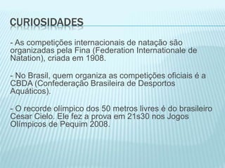 CURIOSIDADES
- As competições internacionais de natação são
organizadas pela Fina (Federation Internationale de
Natation), criada em 1908.
- No Brasil, quem organiza as competições oficiais é a
CBDA (Confederação Brasileira de Desportos
Aquáticos).
- O recorde olímpico dos 50 metros livres é do brasileiro
Cesar Cielo. Ele fez a prova em 21s30 nos Jogos
Olímpicos de Pequim 2008.
 