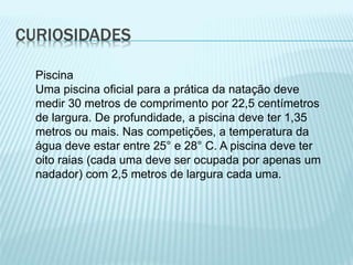 CURIOSIDADES
Piscina
Uma piscina oficial para a prática da natação deve
medir 30 metros de comprimento por 22,5 centímetros
de largura. De profundidade, a piscina deve ter 1,35
metros ou mais. Nas competições, a temperatura da
água deve estar entre 25° e 28° C. A piscina deve ter
oito raias (cada uma deve ser ocupada por apenas um
nadador) com 2,5 metros de largura cada uma.
 