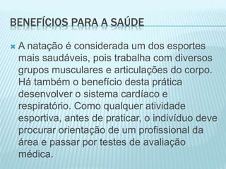 BENEFÍCIOS PARA A SAÚDE
 A natação é considerada um dos esportes
mais saudáveis, pois trabalha com diversos
grupos musculares e articulações do corpo.
Há também o benefício desta prática
desenvolver o sistema cardíaco e
respiratório. Como qualquer atividade
esportiva, antes de praticar, o indivíduo deve
procurar orientação de um profissional da
área e passar por testes de avaliação
médica.
 