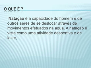 O QUE É ?
Natação é a capacidade do homem e de
outros seres de se deslocar através de
movimentos efetuados na água. A natação é
vista como uma atividade desportiva e de
lazer,
 