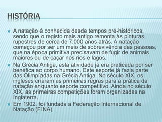 HISTÓRIA
 A natação é conhecida desde tempos pré-históricos,
sendo que o registo mais antigo remonta às pinturas
rupestres de cerca de 7.000 anos atrás. A natação
começou por ser um meio de sobrevivência das pessoas,
que na época primitiva precisavam de fugir de animais
maiores ou de caçar nos rios e lagos.
 Na Grécia Antiga, esta atividade já era praticada por ser
benéfica ao corpo humano. Este esporte já fazia parte
das Olimpíadas na Grécia Antiga. No século XIX, os
ingleses criaram as primeiras regras para a prática da
natação enquanto esporte competitivo. Ainda no século
XIX, as primeiras competições foram organizadas na
Inglaterra.
 Em 1902, foi fundada a Federação Internacional de
Natação (FINA).
 