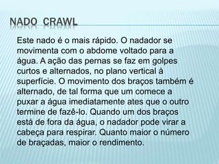 NADO CRAWL
Este nado é o mais rápido. O nadador se
movimenta com o abdome voltado para a
água. A ação das pernas se faz em golpes
curtos e alternados, no plano vertical à
superfície. O movimento dos braços também é
alternado, de tal forma que um comece a
puxar a água imediatamente ates que o outro
termine de fazê-lo. Quando um dos braços
está de fora da água, o nadador pode virar a
cabeça para respirar. Quanto maior o número
de braçadas, maior o rendimento.
 