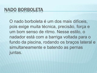 NADO BORBOLETA
O nado borboleta é um dos mais difíceis,
pois exige muita técnica, precisão, força e
um bom senso de ritmo. Nesse estilo, o
nadador está com a barriga voltada para o
fundo da piscina, rodando os braços lateral e
simultaneamente e batendo as pernas
juntas.
 