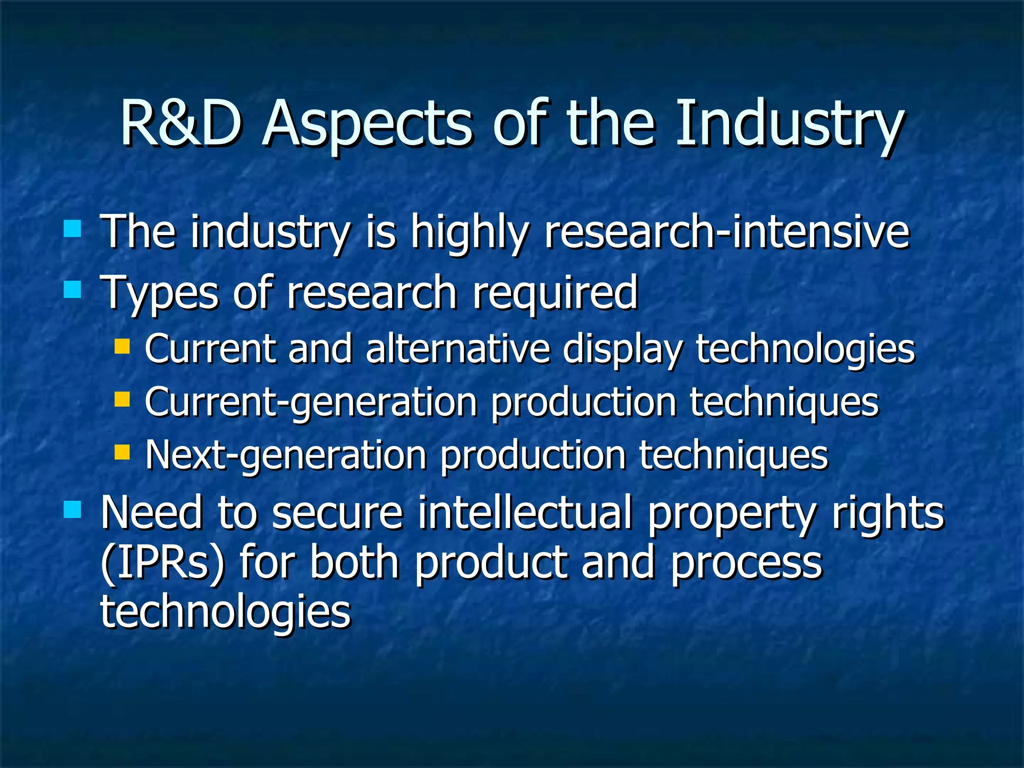 R&D Aspects of the Industry The industry is highly research-intensive Types of research required Current and alternative display technologies Current-generation production techniques Next-generation production techniques Need to secure intellectual property rights (IPRs) for both product and process technologies 