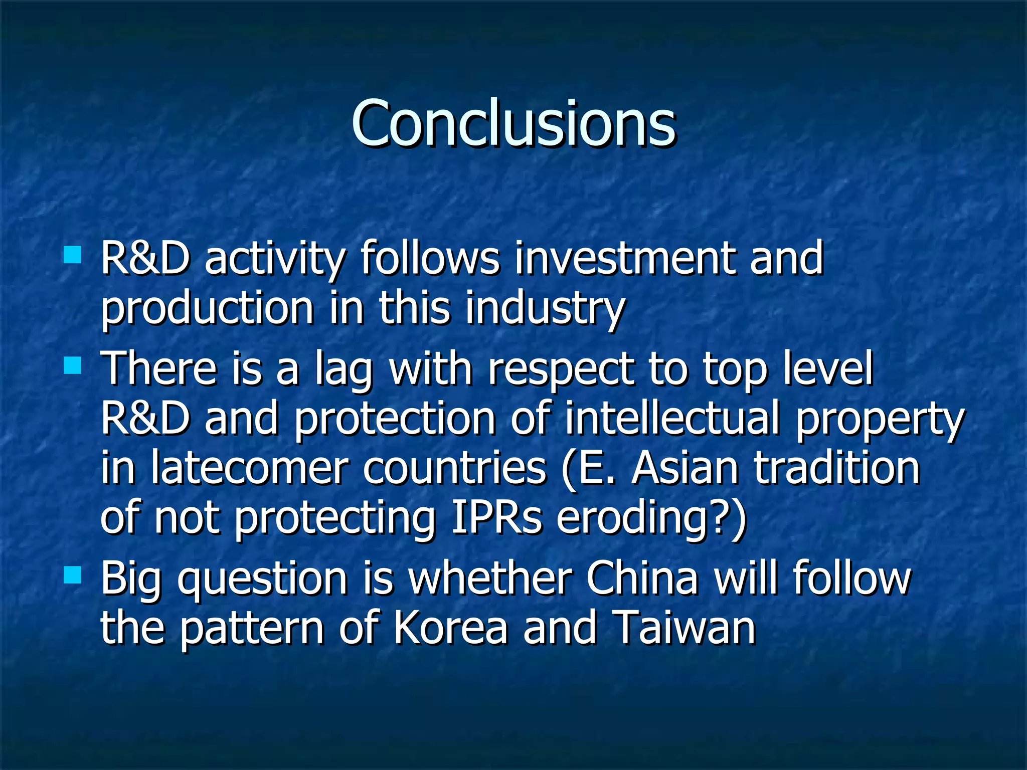 Conclusions R&D activity follows investment and production in this industry There is a lag with respect to top level R&D and protection of intellectual property in latecomer countries (E. Asian tradition of not protecting IPRs eroding?) Big question is whether China will follow the pattern of Korea and Taiwan 